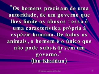 "Os homens precisam de uma autoridade, de um governo que lhes limite os abusos : essa é uma característica própria à espécie humana. De todos os animais, o homem é o único que não pode subsistir sem um governo."  (Ibn-Khaldun)  