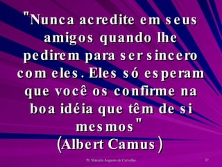 "Nunca acredite em seus amigos quando lhe pedirem para ser sincero com eles. Eles só esperam que você os confirme na boa idéia que têm de si mesmos"  (Albert Camus)  