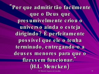 "Por que admitir tão facilmente que o Deus que presumivelmente criou o universo ainda o esteja dirigindo? É perfeitamente possível que ele o tenha terminado, entregando-o a deuses menores para que o fizessem funcionar."  (H.L. Mencken)  