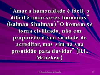 "Amar a humanidade é fácil; o difícil é amar seres humanos" (Kalman Shulman) "O homem se torna civilizado, não em proporção à sua vontade de acreditar, mas sim na sua prontidão para duvidar" (H.L. Mencken)  