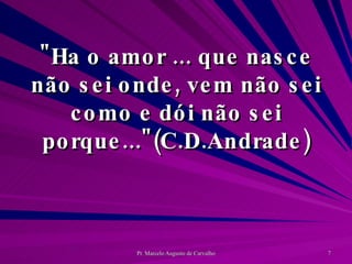 "Ha o amor ... que nasce não sei onde, vem não sei como e dói não sei porque..."(C.D.Andrade) 