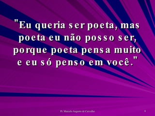 "Eu queria ser poeta, mas poeta eu não posso ser, porque poeta pensa muito e eu só penso em você." 