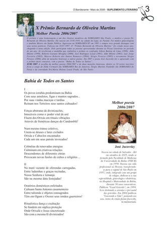 O Bandeirante - Maio de 2008 - SUPLEMENTO LITERÁRIO                    3

           X Prêmio Bernardo de Oliveira Martins
           Melhor Poesia 2006/2007
  O prêmio é uma homenagem a um dos ilustres membros da SOBRAMES São Paulo, o médico e poeta Dr.
  Bernardo de Oliveira Martins. Ele nasceu em 13.03.1919, na cidade da Lapa, no Paraná. Foi médico ginecologista
  e também Mestre em Saúde Pública. Ingressou na SOBRAMES-SP em 1991 e sempre teve grande destaque com
  seus textos poéticos. Faleceu em 10.07.1997. O “Prêmio Bernardo de Oliveira Martins” foi criado nesse ano,
  chegando à nona edição. Dele participam todas as poesias apresentadas durante as Pizzas Literárias no período
  de um ano. Já receberam a medalha que simboliza o prêmio os confrades Edson Batista de Lima (1998), Aldo
  Miletto (1999), Roberto Caetano Miraglia (2000), José Rodrigues Louzã (2001), Aldo Miletto (2002), Luiz Jorge
  Ferreira (2003), Marcos Roberto dos Santos Ramasco (2004), Sérgio Perazzo (2005) e novamente Sérgio
  Perazzo (2006) além de menções honrosas a outros poetas. Em 2007 o poeta José Jucovsky foi o agraciado com
  o prêmio deste concurso, com a poesia “Bahia de Todos os Santos”.
  JURI 2007 A escolha da melhor poesia 2006/2007 e de duas menções honrosas, dentre os 34 textos inscritos
  ficou a cargo de Zilda Cormack (da SOBRAMES Rio de Janeiro), Sérgio Martins Pandolfo (da SOBRAMES do
  Pará) e da convidada Sra.Maria Helena Louzã Prado, de São Paulo.




Bahia de Todos os Santos
I
Os povos iorubás predominam na Bahia
Com seus amuletos, figas e mantos sagrados...
Por suas vindas maciças e tardias
Reinam nos Terreiros seus santos cultuados!                                               Melhor poesia
                                                                                            2006/2007
Forças abstratas de divinizacões,
Intocáveis como o poder vital de axé
Fluem dos Orixás em rituais vibrações
Através de frenéticas danças do Candomblé!

Num mesmo transe coletivo,
Unem-se deuses e lares exilados
Orixás e Caboclos encantados
Cada um em seus patoás invocados!

Colméias de renovadas energias                                                               José Jucovsky
Culminam em criativas relações
                                                                                Nasceu na cidade de Salvador - BA
Descendentes de diferentes etnias                                                    em setembro de 1925, tendo se
Provocam novas fusões de cultos e religiões ...                               formado pela Faculdade de Medicina
                                                                               da Universidade da Bahia (FMUB)
II                                                                                       em 1950. Iniciou sua vida
                                                                             profissional no Paraná, transferindo-
Na maré vazante de oferendas carregadas,
                                                                                 se para a capital de São Paulo em
Entre ladainhas e graças recitadas,                                         1957, onde, integrado com um grupo
Nossa Senhora e lemanjá                                                                 de colegas, dedicou-se a sua
São na mesma data festejadas!                                               especialidade, ginecologia e obstetrícia,
                                                                             no Hospital e Maternidade do Belém,
                                                                                      durante 30 anos consecutivos.
Oratórios domésticos enfeitados                                              Publicou “Casal Grávido”, em 1994,
Cultuam Santo Antonio casamenteiro                                           livro destinado a orientar o pré-natal
Entre talismãs e objetos consagrados                                              das grávidas. Em 2004 publicou
Têm em Ogum e Oxossi seus irmãos guerreiros!                                     “Louvando a Vida”, juntando aos
                                                                              seus, textos do irmão Jayme Jucovsky,
                                                                                                     in memoriam.
Ritualística dança e exaltação
Se fundem em súplica proteção
Onde Orixalá e Jesus sincretizado
São com a mesma fé divinizados!
 