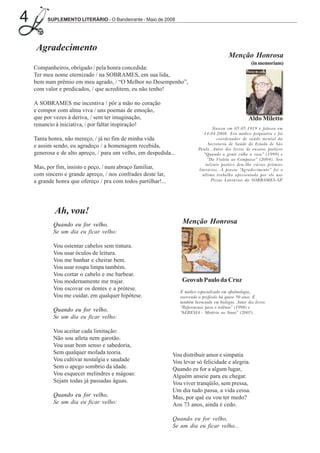 4        SUPLEMENTO LITERÁRIO - O Bandeirante - Maio de 2008




     Agradecimento
                                                                                            Menção Honrosa
                                                                                                         (in memoriam)
    Companheiros, obrigado / pela honra concedida:
    Ter meu nome eternizado / na SOBRAMES, em sua lida,
    bem num prêmio em meu agrado, / “O Melhor no Desempenho”,
    com valor e predicados, / que acreditem, eu não tenho!

    A SOBRAMES me incentiva / pôr a mão no coração
    e compor com alma viva / uns poemas de emoção,
    que por vezes à deriva, / sem ter imaginação,                                                      Aldo Miletto
    renuncio à iniciativa, / por faltar inspiração!
                                                                                   Nasceu em 05.05.1919 e faleceu em
                                                                              14.04.2008. Era médico psiquiatra e foi
    Tanta honra, não mereço, / já no fim de minha vida                               coordenador de saúde mental da
                                                                                Secretaria de Saúde do Estado de São
    e assim sendo, eu agradeço / a homenagem recebida,                     Paulo. Autor dos livros de ensaios poéticos
    generosa e de alto apreço, / para um velho, em despedida...               “Quando a gente colhe a rosa” (1999) e
                                                                                “Da Violeta ao Compasso” (2004). Seu
                                                                               talento poético deu-lhe vários prêmios
    Mas, por fim, insisto e peço, / num abraço familiar,                   literários. A poesia “Agradecimento” foi o
    com sincero e grande apreço, / nos confrades deste lar,                  último trabalho apresentado por ele nas
    a grande honra que ofereço / pra com todos partilhar!...                      Pizzas Literárias da SOBRAMES-SP.




            Ah, vou!
            Quando eu for velho,                                   Menção Honrosa
            Se um dia eu ficar velho:

            Vou ostentar cabelos sem tintura.
            Vou usar óculos de leitura.
            Vou me banhar e cheirar bem.
            Vou usar roupa limpa também.
            Vou cortar o cabelo e me barbear.
            Vou modernamente me trajar.                            Geovah Paulo da Cruz
            Vou escovar os dentes e a prótese.
                                                                  É médico especializado em oftalmologia,
            Vou me cuidar, em qualquer hipótese.                  exercendo a profissão há quase 50 anos. É
                                                                  também licenciado em biologia. Autor dos livros
                                                                  “Referenciais para o trilênio” (1998) e
            Quando eu for velho,                                  “hERESIA - Mistério no Sinai” (2007).
            Se um dia eu ficar velho:

            Vou aceitar cada limitação:
            Não sou atleta nem garotão.
            Vou usar bom senso e sabedoria,
            Sem qualquer mofada teoria.                        Vou distribuir amor e simpatia
            Vou cultivar nostalgia e saudade                   Vou levar só felicidade e alegria.
            Sem o apego sombrio da idade.                      Quando eu for a algum lugar,
            Vou esquecer melindres e mágoas:                   Alguém anseie para eu chegar.
            Sejam todas já passadas águas.                     Vou viver tranqüilo, sem pressa,
                                                               Um dia tudo passa, a vida cessa.
            Quando eu for velho,                               Mas, por quê eu vou ter medo?
            Se um dia eu ficar velho:                          Aos 73 anos, ainda é cedo.

                                                               Quando eu for velho,
                                                               Se um dia eu ficar velho...
 