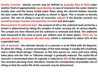 Density Currents : density current may be defined as a gravity flow of fluid under
another fluid of approximately equal density. In case of reservoirs the water stored is
usually clear and the heavy turbid water flows along the channel bottom towards
the dam under the influence of gravity as shown in figure. This is known as density
current. The rate of silting in case of reservoirs reduces if the density currents are
vented by proper location and operation of outlet and sluice gate.
Measurement of sediment load : the amount of silt or the sediment load carried by a
stream is determined by taking the samples of water carrying silt, at various depths.
The sample are then filtered and the sediment is removed and dried. The sediment
load measured in the units of parts per millions part of water (ppm). There are no
accurate devices to measure the bed load, which is estimated to about 15% of the
suspended load.
Life of reservoir : the ultimate density of a reservoir is to be filled with silt deposits.
To allow for silting , a certain percentage of the total storage is usually left unutilized,
and is called ‘dead storage.’ However, as the time passes on, more and more silting
takes place and the ‘live’ or ‘effective storage’ is gradually reduced. The useful life of
reservoir is terminated when its capacity is reduced to 20% of the designed capacity.
The reservoir planning must, therefore, include the consideration of probable rate of
silting so that the useful life of the reservoir may be determined.
 