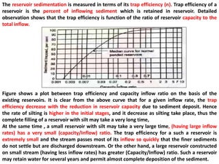 The reservoir sedimentation is measured in terms of its trap efficiency (n). Trap efficiency of a
reservoir is the percent of inflowing sediment which is retained in reservoir. Detailed
observation shows that the trap efficiency is function of the ratio of reservoir capacity to the
total inflow.
Figure shows a plot between trap efficiency and capacity inflow ratio on the basis of the
existing reservoirs. It is clear from the above curve that for a given inflow rate, the trap
efficiency decrease with the reduction in reservoir capacity due to sediment deposit. Hence
the rate of silting is higher in the initial stages, and it decrease as silting take place, thus the
complete filling of a reservoir with silt may take a very long time,
At the same time , a small reservoir with silt may take a very large time, (having large inflow
rates) has a very small (capacity/Inflow) ratio. The trap efficiency for a such a reservoir is
extremely small and the stream passes most of its inflow so quickly that the finer sediments
do not settle but are discharged downstream. Or the other hand, a large reservoir constructed
on small stream (having less inflow rates) has greater (Capacity/Inflow) ratio. Such a reservoir
may retain water for several years and permit almost complete deposition of the sediment.
 