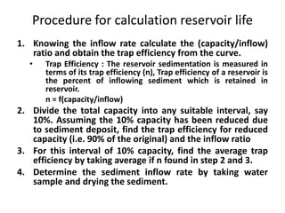 Procedure for calculation reservoir life
1. Knowing the inflow rate calculate the (capacity/inflow)
ratio and obtain the trap efficiency from the curve.
• Trap Efficiency : The reservoir sedimentation is measured in
terms of its trap efficiency (n), Trap efficiency of a reservoir is
the percent of inflowing sediment which is retained in
reservoir.
n = f(capacity/inflow)
2. Divide the total capacity into any suitable interval, say
10%. Assuming the 10% capacity has been reduced due
to sediment deposit, find the trap efficiency for reduced
capacity (i.e. 90% of the original) and the inflow ratio
3. For this interval of 10% capacity, find the average trap
efficiency by taking average if n found in step 2 and 3.
4. Determine the sediment inflow rate by taking water
sample and drying the sediment.
 