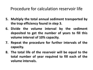 Procedure for calculation reservoir life
5. Multiply the total annual sediment transported by
the trap efficiency found in step 3.
6. Divide the volume interval by the sediment
deposited to get the number of years to fill this
volume interval of 10% capacity.
7. Repeat the procedure for further intervals of the
capacity.
8. The total life of the reservoir will be equal to the
total number of year required to fill each of the
volume intervals.
 