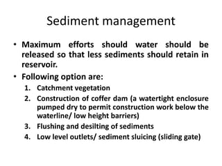 Sediment management
• Maximum efforts should water should be
released so that less sediments should retain in
reservoir.
• Following option are:
1. Catchment vegetation
2. Construction of coffer dam (a watertight enclosure
pumped dry to permit construction work below the
waterline/ low height barriers)
3. Flushing and desilting of sediments
4. Low level outlets/ sediment sluicing (sliding gate)
 
