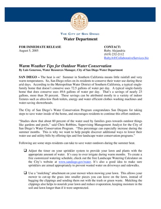 Water Department
FOR IMMEDIATE RELEASE                                              CONTACT:
August 5, 2005                                                     Ruby Alejandria
                                                                   (619) 232-2112
                                                                   RubyA@CollaborativeServices.biz

Warm Weather Tips for Outdoor Water Conservation
By Luis Generoso, Water Resources Manager, City of San Diego Water Department

SAN DIEGO – The heat is on! Summer in Southern California means little rainfall and very
warm temperatures. So, San Diego relies on its residents to conserve their water use during these
arid days. According to the Metropolitan Water District of Southern California, a typical single-
family home that doesn’t conserve uses 72.5 gallons of water per day. A typical single-family
home that does conserve uses 49.6 gallons of water per day. That’s a savings of nearly 23
gallons, more than 30 percent. These savings can be attributed mostly to a variety of indoor
fixtures such as ultra-low flush toilets, energy and water efficient clothes washing machines and
water-saving showerheads.

The City of San Diego’s Water Conservation Program congratulates San Diegans for taking
steps to save water inside of the home, and encourages residents to continue this effort outdoors.

“Studies show that about 60 percent of the water used by families goes towards outdoor things
like gardens and pools,” said Chris Robbins, Supervising Management Analyst for the City of
San Diego’s Water Conservation Program. “This percentage can especially increase during the
summer months. This is why we want to help people discover additional ways to lower their
water use and utility bills by offering tips and free landscape water conservation programs.”

Following are some steps residents can take to save water outdoors during the summer heat.

    Adjust the timer on your sprinkler system to provide your lawn and plants with the
       appropriate amount of water. It’s easy to over irrigate during warm months. To create a
       free customized watering schedule, check out the free Landscape Watering Calculator on
       the City’s website at www.sandiego.gov/water. It’s also a good idea to make sure
       sprinklers are aimed appropriately to prevent wasted water on driveways and sidewalks.

    Use a "mulching" attachment on your mower when mowing your lawn. This allows your
       mower to cut-up the grass into smaller pieces you can leave on the lawn, instead of
       bagging the clippings and sending them out with the trash or green waste. Mulching the
       clippings also helps to nourish your lawn and reduce evaporation, keeping moisture in the
       soil and lawn longer than if it were unprotected.



                                             - more -
 