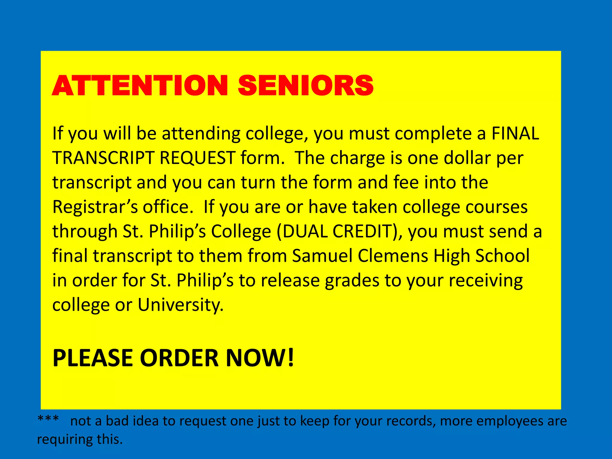 ATTENTION SENIORS
  If you will be attending college, you must complete a FINAL
  TRANSCRIPT REQUEST form. The charge is one dollar per
  transcript and you can turn the form and fee into the
  Registrar’s office. If you are or have taken college courses
  through St. Philip’s College (DUAL CREDIT), you must send a
  final transcript to them from Samuel Clemens High School
  in order for St. Philip’s to release grades to your receiving
  college or University.

  PLEASE ORDER NOW!

*** not a bad idea to request one just to keep for your records, more employees are
requiring this.
 