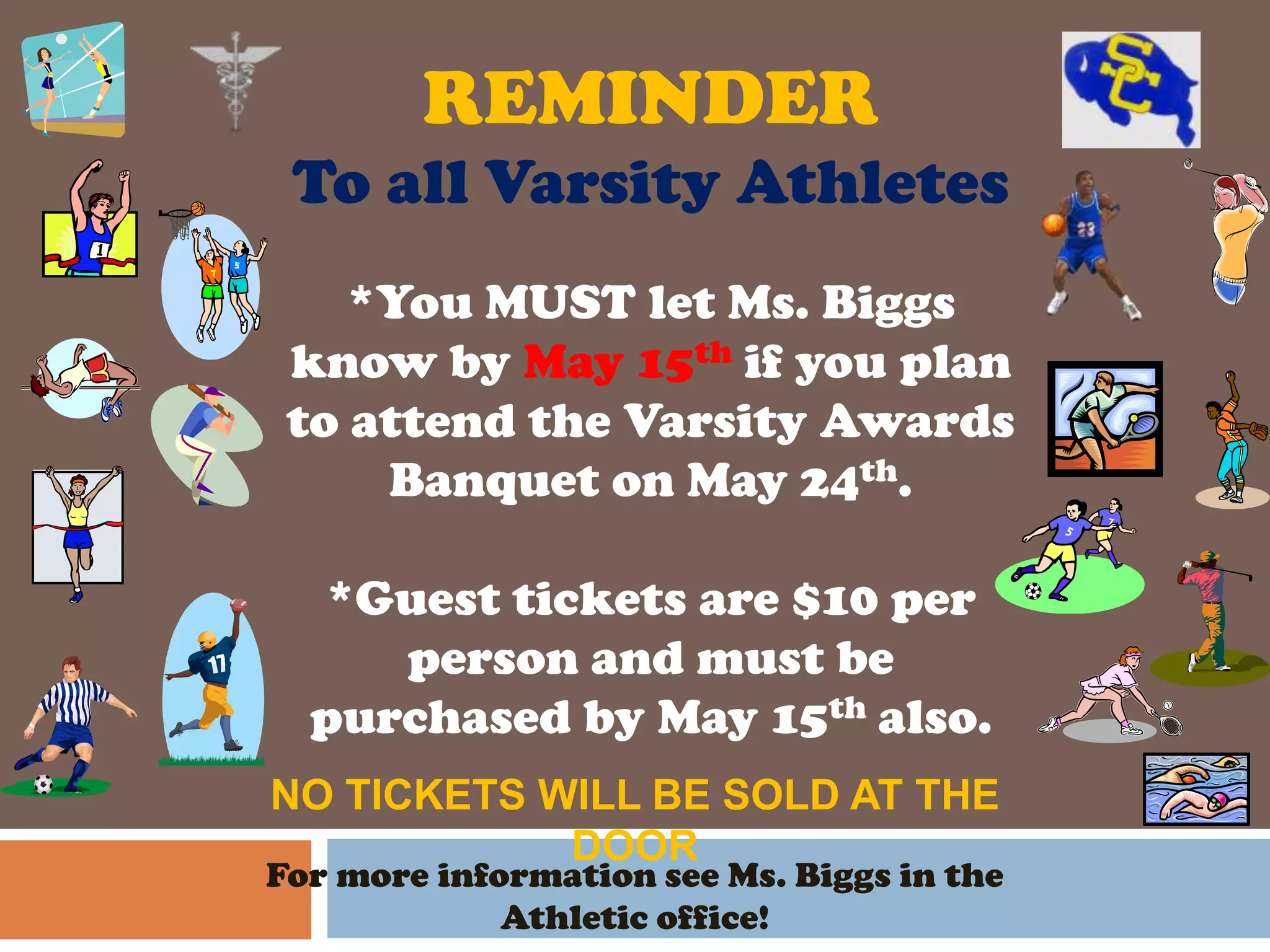 REMINDER
 To all Varsity Athletes
    *You MUST let Ms. Biggs
 know by May 15th if you plan
 to attend the Varsity Awards
     Banquet on May 24th.

  *Guest tickets are $10 per
     person and must be
  purchased by May 15th also.
NO TICKETS WILL BE SOLD AT THE
            DOOR
For more information see Ms. Biggs in the
             Athletic office!
 