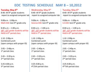 EOC TESTING SCHEDULE MAY 8 – 10,2012
Tuesday, May 8th                    Wednesday, May 9th                  Tuesday, May 8th
8:40- All 9th grade students    8:40- All 9th grade students            8:40- All 9th grade students
report to assigned computer lab report to assigned computer lab         report to assigned computer lab

9:00a.m. -1:00p.m.                  9:00a.m. -1:00p.m.                  9:00a.m. -1:00p.m.
Math EOC test-9th grade only        Science EOC test-9th grade only     S.S EOC test-9th grade only

8:40 a.m. – 1:00 p.m.               8:40 a.m. – 1:00 p.m.               8:40 a.m. – 1:00 p.m.
10th -12th grade students will be   10th -12th grade students will be   10th -12th grade students will be
Held in 6th period class            Held in 7th period class            Held in 8th period class

1:10 -2:00p.m.                      1:10 -2:00p.m.                      1:10 -2:00p.m.
Combined Lunch                      Combined Lunch                      Combined Lunch
(open campus with proper ID)        (open campus with proper ID)        (open campus with proper ID)

2:05 – 2:40p.m.                     2:05 – 2:40p.m.                     2:05 – 2:40p.m.
1st period class                    1st period class                    1st period class

2:45 – 3:20 p.m.                    2:45 – 3:20 p.m.                    2:45 – 3:20 p.m.
2nd period class                    2nd period class                    2nd period class

3:25-4:00 p.m.                      3:25-4:00 p.m.                      3:25-4:00 p.m.
3rd period class                    4th/5th period class                4th/5th period class
 