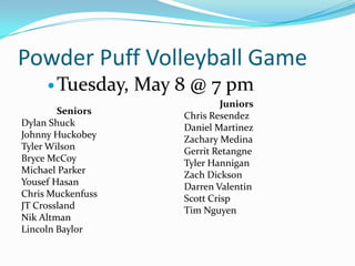 Powder Puff Volleyball Game
      Tuesday,    May 8 @ 7 pm
                                 Juniors
        Seniors         Chris Resendez
Dylan Shuck             Daniel Martinez
Johnny Huckobey         Zachary Medina
Tyler Wilson            Gerrit Retangne
Bryce McCoy             Tyler Hannigan
Michael Parker          Zach Dickson
Yousef Hasan            Darren Valentin
Chris Muckenfuss        Scott Crisp
JT Crossland            Tim Nguyen
Nik Altman
Lincoln Baylor
 