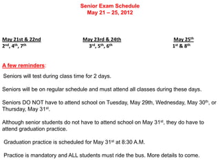 Senior Exam Schedule
                                   May 21 – 25, 2012



May 21st & 22nd                   May 23rd & 24th                     May 25th
2nd, 4th, 7th                       3rd, 5th, 6th                     1st & 8th


A few reminders:
Seniors will test during class time for 2 days.

Seniors will be on regular schedule and must attend all classes during these days.

Seniors DO NOT have to attend school on Tuesday, May 29th, Wednesday, May 30th, or
Thursday, May 31st.

Although senior students do not have to attend school on May 31st, they do have to
attend graduation practice.

Graduation practice is scheduled for May 31st at 8:30 A.M.

Practice is mandatory and ALL students must ride the bus. More details to come.
 