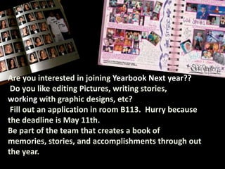 Are you interested in joining Yearbook Next year??
 Do you like editing Pictures, writing stories,
working with graphic designs, etc?
 Fill out an application in room B113. Hurry because
the deadline is May 11th.
Be part of the team that creates a book of
memories, stories, and accomplishments through out
the year.
 