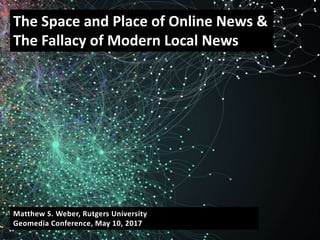 Matthew S. Weber, Rutgers University
Geomedia Conference, May 10, 2017
The Space and Place of Online News &
The Fallacy of Modern Local News
 