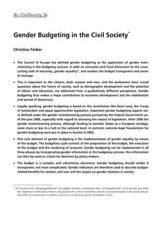 Re: CivilSociety 26 
Gender Budgeting in the Civil Society* 
Christine Färber 
• The Council of Europe has defined gender budgeting as the application of gender main-streaming 
in the budgetary process. It adds an economic and fiscal dimension to the cross-cutting 
task of ensuring „gender equality“, and renders the budget transparent and easier 
to manage. 
• This is important to the citizens, both women and men, and the parliament since crucial 
questions about the future of society, such as demographic development and the potential 
of labour and education, are addressed from a qualitatively different perspective. Gender 
budgeting thus makes a major contribution to economic development and the stabilisation 
and spread of democracy. 
• Legally speaking, gender budgeting is based on the constitution (the Basic Law), the Treaty 
of Amsterdam and equal opportunities legislation. Important gender budgeting aspects we-re 
defined under the gender mainstreaming process pursued by the Federal Government un-til 
the year 2006, especially with regard to assessing the impact of legislation. After 2006 the 
gender mainstreaming process, although binding to member States as a European strategy, 
came more or less to a halt at the national level. In contrast, concrete legal foundations for 
gender budgeting were put in place in Austria in 2005. 
• One core element of gender budgeting is the implementation of gender equality by means 
of the budget. The budgetary cycle consists of the preparation of the budget, the execution 
of the budget and the rendering of accounts. Gender budgeting can be implemented in all 
three phases by incorporating gender information in the budgetary process; this information 
can then be used as a basis for decisions by policy-makers. 
• The budget is a complex and voluminous document. Gender budgeting should render it 
transparent, not more complicated. Gender indicators are therefore used to describe budget-related 
benefits for women and men and the impact on gender relations in society. 
* The German term „Bürgergesellschaft“ has slightly broader connotations than „Zivilgesellschaft“ (civil society) and shifts 
the emphasis to individual citizens and groups who wish to contribute actively to and participate in the social and po-litical 
life of a community or country, not only as an advocacy group. (translator´s note) 
 