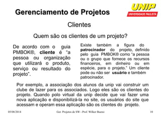 GGeerreenncciiaammeennttoo ddee PPrroojjeettooss 
Clientes 
Quem são os clientes de um projeto? 
Existe também a figura do 
patrocinador do projeto, definido 
pelo guia PMBOK® como “a pessoa 
ou o grupo que fornece os recursos 
financeiros, em dinheiro ou em 
espécie, para o projeto.” Um cliente 
pode ou não ser usuário e também 
patrocinador. 
De acordo com o guia 
PMBOK®, cliente é “a 
pessoa ou organização 
que utilizará o produto, 
serviço ou resultado do 
projeto”. 
Por exemplo, a associação dos alunos da unip vai construir um 
clube de lazer para os associados. Logo eles são os clientes do 
projeto. Quando polo virtual da unip decide que vai fazer uma 
nova aplicação e disponibilizá-la no site, os usuários do site que 
acessam e operam essa aplicação são os clientes do projeto. 
05/08/2014 Ger. Projetos de SW - Prof. Wilker Bueno 10 
 