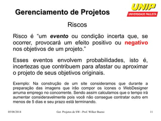 GGeerreenncciiaammeennttoo ddee PPrroojjeettooss 
Riscos 
Risco é “um evento ou condição incerta que, se 
ocorrer, provocará um efeito positivo ou negativo 
nos objetivos de um projeto.” 
Esses eventos envolvem probabilidades, isto é, 
incertezas que contribuem para afastar ou aproximar 
o projeto de seus objetivos originais. 
Exemplo: Na construção de um site consideramos que durante a 
preparação das imagens que irão compor os ícones o WebDesigner 
arruma emprego no concorrente. Sendo assim calculamos que o tempo irá 
aumentar consideravelmente pois você não consegue contratar outro em 
menos de 5 dias e seu prazo está terminando. 
05/08/2014 Ger. Projetos de SW - Prof. Wilker Bueno 11 
 