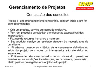 GGeerreenncciiaammeennttoo ddee PPrroojjeettooss 
Conclusão dos conceitos 
Projeto é um empreendimento temporário, com um início e um fim 
bem determinados. 
• Cria um produto, serviço ou resultado exclusivo. 
• Tem um propósito ou objetivo, atendendo às expectativas dos 
interessados. 
• Faz uso de recursos humanos e materiais. 
• Seu produto, serviço ou resultado atendem às necessidades de 
um cliente. 
• Finaliza-se quando os critérios de encerramento definidos no 
início do projeto com todos os interessados são atendidos ou 
superados. 
• E finalmente: são caracterizados como riscos do projeto os 
eventos ou as condições incertas que, se ocorrerem, provocarão 
efeito positivo ou negativo nos objetivos do projeto. 
05/08/2014 Ger. Projetos de SW - Prof. Wilker Bueno 12 
 