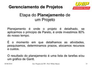 GGeerreenncciiaammeennttoo ddee PPrroojjeettooss 
Etapa do Planejamento de 
um Projeto 
Planejamento é onde o projeto é detalhado, se 
aplicarmos o principio de Pareto, é onde investimos 80% 
do nosso tempo. 
É o momento em que detalhamos as atividades, 
pesquisamos, determinamos prazos, alocamos recursos 
e custos. 
O resultado do planejamento é uma lista de tarefas e/ou 
um gráfico de Gantt. 
05/08/2014 Ger. Projetos de SW - Prof. Wilker Bueno 15 
 