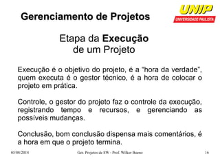 GGeerreenncciiaammeennttoo ddee PPrroojjeettooss 
Etapa da Execução 
de um Projeto 
Execução é o objetivo do projeto, é a “hora da verdade”, 
quem executa é o gestor técnico, é a hora de colocar o 
projeto em prática. 
Controle, o gestor do projeto faz o controle da execução, 
registrando tempo e recursos, e gerenciando as 
possíveis mudanças. 
Conclusão, bom conclusão dispensa mais comentários, é 
a hora em que o projeto termina. 
05/08/2014 Ger. Projetos de SW - Prof. Wilker Bueno 16 
 