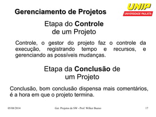 GGeerreenncciiaammeennttoo ddee PPrroojjeettooss 
Etapa do Controle 
de um Projeto 
Controle, o gestor do projeto faz o controle da 
execução, registrando tempo e recursos, e 
gerenciando as possíveis mudanças. 
Etapa da Conclusão de 
um Projeto 
Conclusão, bom conclusão dispensa mais comentários, 
é a hora em que o projeto termina. 
05/08/2014 Ger. Projetos de SW - Prof. Wilker Bueno 17 
 