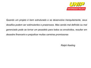 Quando um projeto é bem estruturado e se desenvolve tranquilamente, seus 
desafios podem ser estimulantes e prazerosos. Mas sendo mal definido ou mal 
gerenciado pode se tornar um pesadelo para todos os envolvidos, resultar em 
desastre financeiro e prejudicar muitas carreiras promissoras 
Ralph Keeling 
05/08/2014 Ger. Projetos de SW - Prof. Wilker Bueno 18 
 