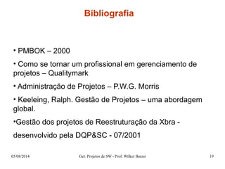 Bibliografia 
• PMBOK – 2000 
• Como se tornar um profissional em gerenciamento de 
projetos – Qualitymark 
• Administração de Projetos – P.W.G. Morris 
• Keeleing, Ralph. Gestão de Projetos – uma abordagem 
global. 
•Gestão dos projetos de Reestruturação da Xbra - 
desenvolvido pela DQP&SC - 07/2001 
05/08/2014 Ger. Projetos de SW - Prof. Wilker Bueno 19 
 