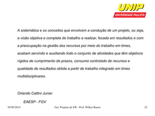 A sistemática e os conceitos que envolvem a condução de um projeto, ou seja, 
a visão objetiva e completa do trabalho a realizar, focada em resultados e com 
a preocupação na gestão dos recursos por meio do trabalho em times, 
acabam servindo e auxiliando todo o conjunto de atividades que têm objetivos 
rígidos de cumprimento de prazos, consumo controlado de recursos e 
qualidade de resultados obtida a partir de trabalho integrado em times 
multidisciplinares. 
Orlando Cattini Junior 
EAESP - FGV 
05/08/2014 Ger. Projetos de SW - Prof. Wilker Bueno 22 
