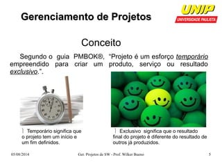 GGeerreenncciiaammeennttoo ddee PPrroojjeettooss 
Conceito 
Segundo o guia PMBOK®, “Projeto é um esforço temporário 
empreendido para criar um produto, serviço ou resultado 
exclusivo.”. 
 Exclusivo significa que o resultado 
final do projeto é diferente do resultado de 
outros já produzidos. 
 Temporário significa que 
o projeto tem um início e 
um fim definidos. 
05/08/2014 Ger. Projetos de SW - Prof. Wilker Bueno 5 
 