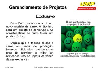GGeerreenncciiaammeennttoo ddee PPrroojjeettooss 
Exclusivo 
O que significa dizer que 
um projeto é exclusivo? 
Significa que ele entrega 
produtos, serviços ou resultados únicos 
Se a Ford resolve construir um 
novo modelo de carro, então isso 
será um projeto de construção. As 
características do carro forma um 
produto único. 
Depois que a fábrica coloca o 
carro em linha de produção, 
teremos atividades padronizadas 
para os serviços e todas as 
atividades irão se repetir deixando 
de ser exclusivas 
05/08/2014 Ger. Projetos de SW - Prof. Wilker Bueno 7 
 