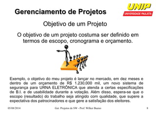 GGeerreenncciiaammeennttoo ddee PPrroojjeettooss 
Objetivo de um Projeto 
O objetivo de um projeto costuma ser definido em 
termos de escopo, cronograma e orçamento. 
Exemplo, o objetivo do meu projeto é lançar no mercado, em dez meses e 
dentro de um orçamento de R$ 1.230,000 mil, um novo sistema de 
segurança para URNA ELETRÔNICA que atenda a certas especificações 
de B.I. e de usabilidade durante a votação. Além disso, espera-se que o 
escopo (resultado) do trabalho seja atingido com qualidade, que supere a 
expectativa dos patrocinadores e que gere a satisfação dos eleitores. 
05/08/2014 Ger. Projetos de SW - Prof. Wilker Bueno 8 
 