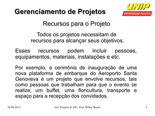 GGeerreenncciiaammeennttoo ddee PPrroojjeettooss 
Recursos para o Projeto 
Todos os projetos necessitam de 
recursos para alcançar seus objetivos. 
Esses recursos podem incluir pessoas, 
equipamentos, materiais, instalações e etc. 
Por exemplo, a cerimônia de inauguração de uma 
nova plataforma de embarque do Aeroporto Santa 
Genoveva é um projeto que envolve recursos, tais 
como pessoas que trabalham para que o evento se 
realize, um buffet, uma floricultura, transporte e 
espaço para a recepção dos convidados. 
05/08/2014 Ger. Projetos de SW - Prof. Wilker Bueno 9 
 
