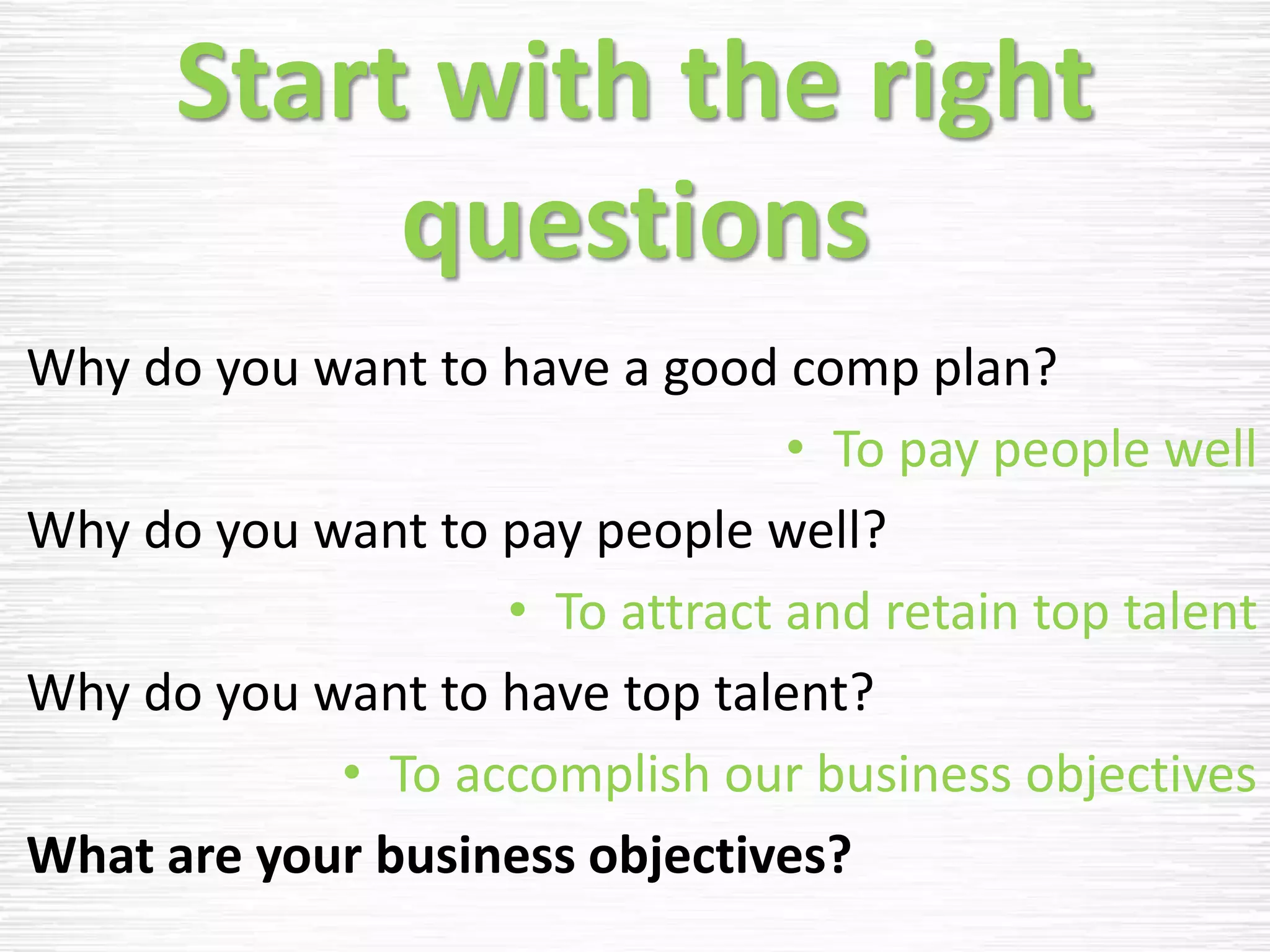 Start with the right
questions
Why do you want to have a good comp plan?
• To pay people well
Why do you want to pay people well?
• To attract and retain top talent
Why do you want to have top talent?
• To accomplish our business objectives
What are your business objectives?
 
