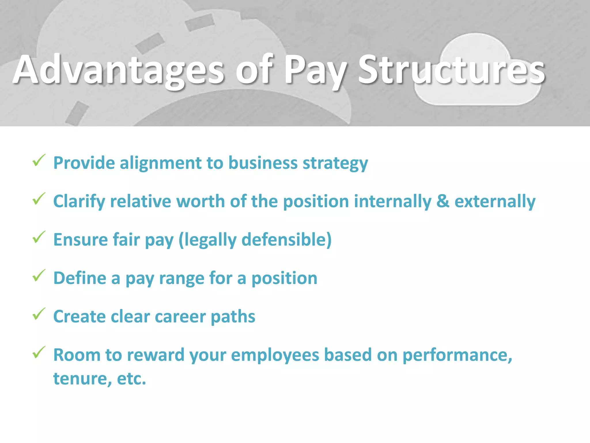 Advantages of Pay Structures
 Provide alignment to business strategy
 Clarify relative worth of the position internally & externally
 Ensure fair pay (legally defensible)
 Define a pay range for a position
 Create clear career paths
 Room to reward your employees based on performance,
tenure, etc.
 