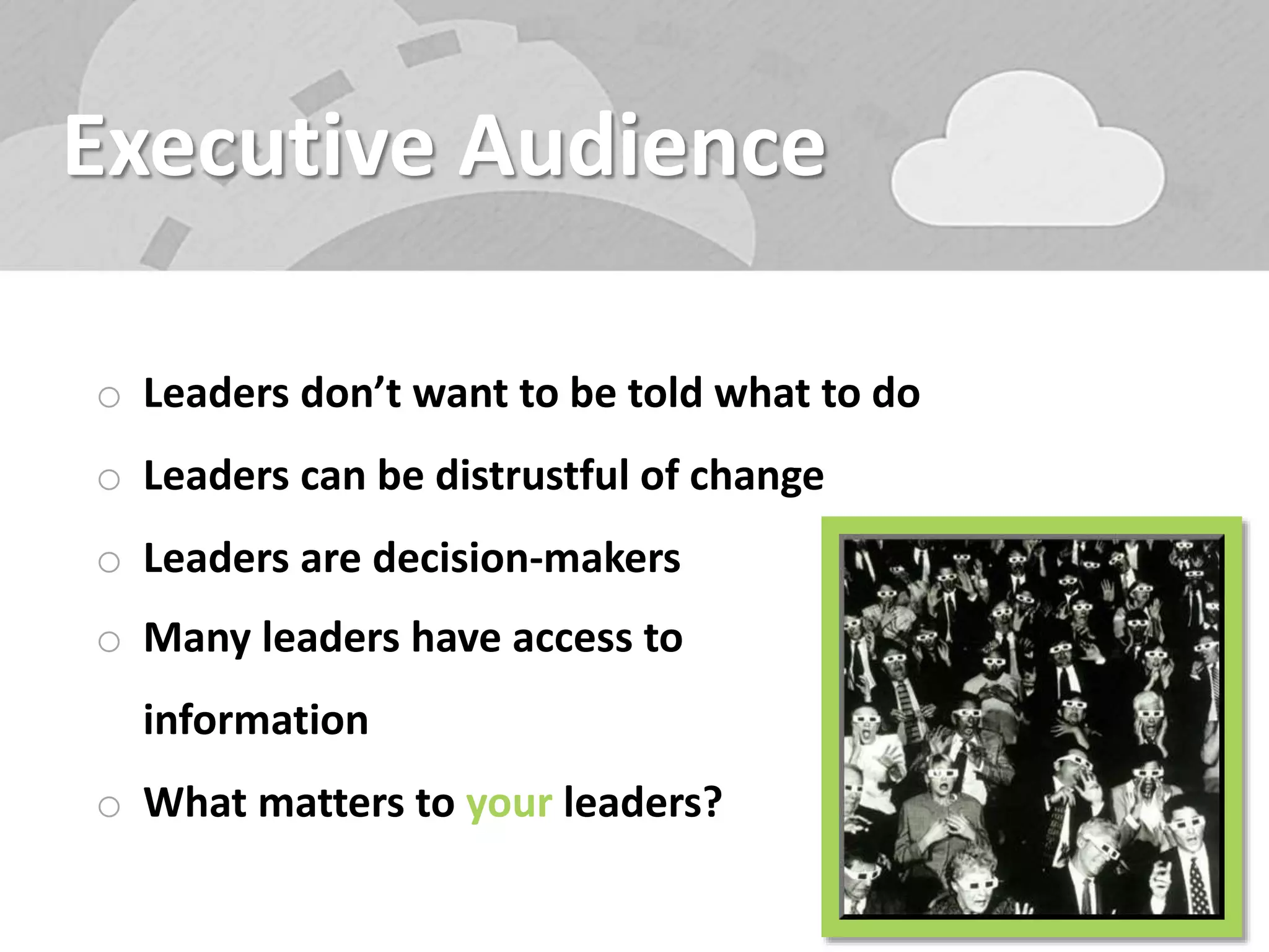 Executive Audience
o Leaders don’t want to be told what to do
o Leaders can be distrustful of change
o Leaders are decision-makers
o Many leaders have access to
information
o What matters to your leaders?
 
