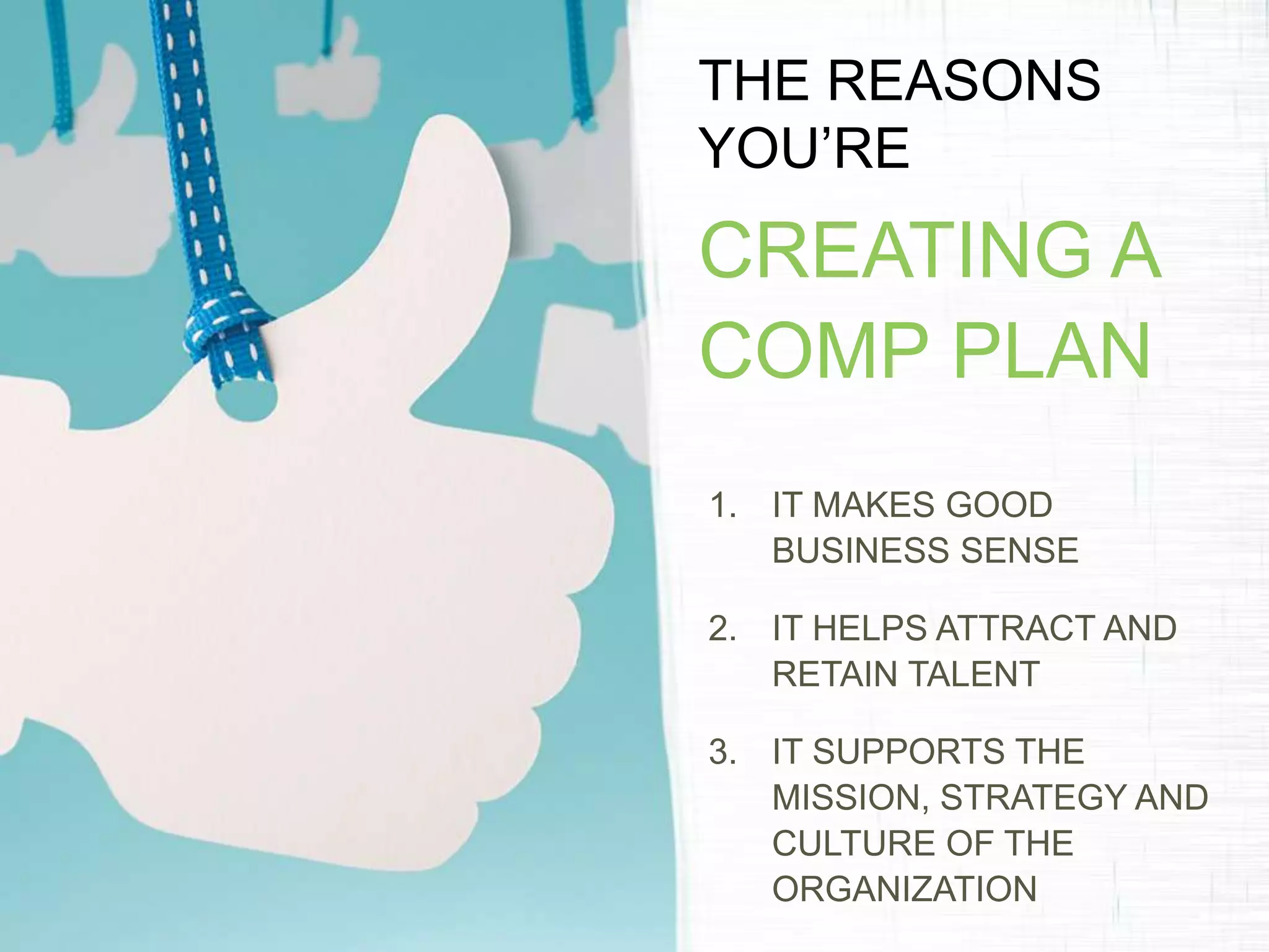 THE REASONS
YOU’RE
CREATING A
COMP PLAN
1. IT MAKES GOOD
BUSINESS SENSE
2. IT HELPS ATTRACT AND
RETAIN TALENT
3. IT SUPPORTS THE
MISSION, STRATEGY AND
CULTURE OF THE
ORGANIZATION
 