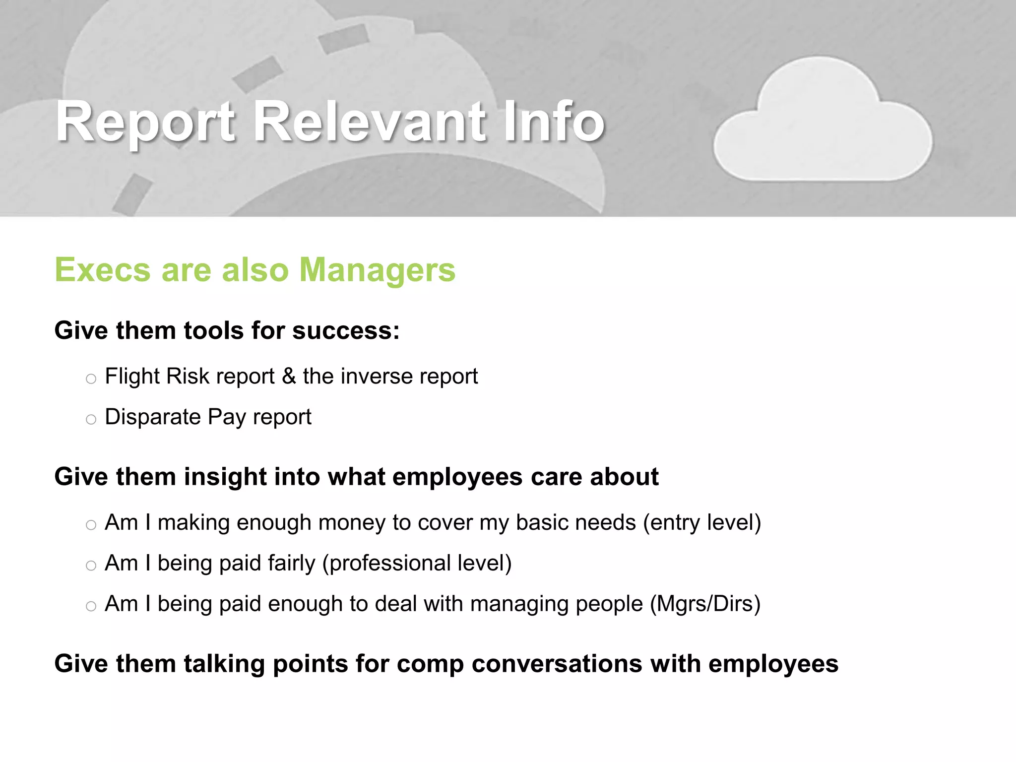 Report Relevant Info
Execs are also Managers
Give them tools for success:
o Flight Risk report & the inverse report
o Disparate Pay report
Give them insight into what employees care about
o Am I making enough money to cover my basic needs (entry level)
o Am I being paid fairly (professional level)
o Am I being paid enough to deal with managing people (Mgrs/Dirs)
Give them talking points for comp conversations with employees
 