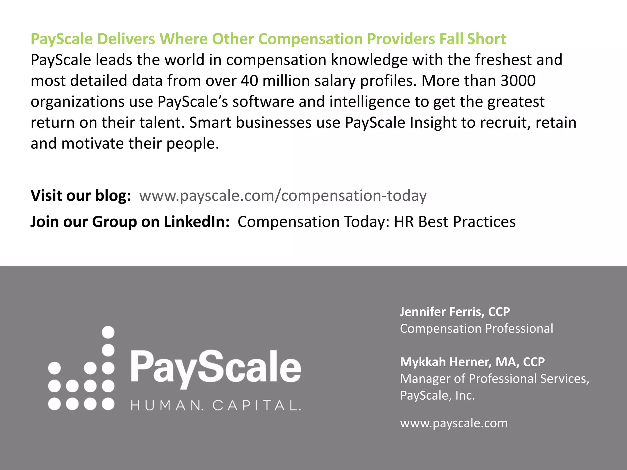 PayScale Delivers Where Other Compensation Providers Fall Short
PayScale leads the world in compensation knowledge with the freshest and
most detailed data from over 40 million salary profiles. More than 3000
organizations use PayScale’s software and intelligence to get the greatest
return on their talent. Smart businesses use PayScale Insight to recruit, retain
and motivate their people.
Visit our blog: www.payscale.com/compensation-today
Join our Group on LinkedIn: Compensation Today: HR Best Practices
Jennifer Ferris, CCP
Compensation Professional
Mykkah Herner, MA, CCP
Manager of Professional Services,
PayScale, Inc.
www.payscale.com
 