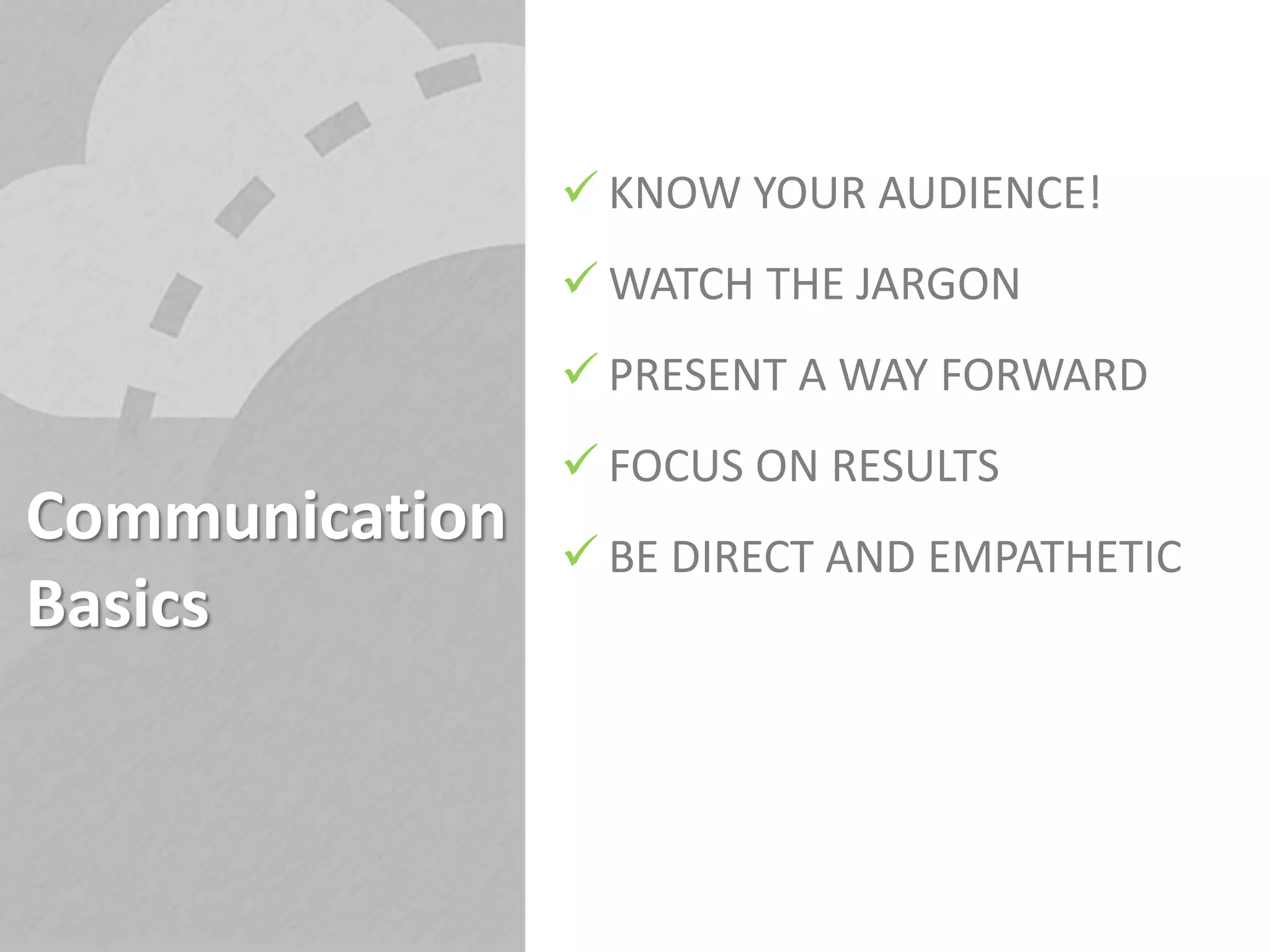 Communication
Basics
 KNOW YOUR AUDIENCE!
 WATCH THE JARGON
 PRESENT A WAY FORWARD
 FOCUS ON RESULTS
 BE DIRECT AND EMPATHETIC
 