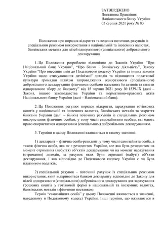 ЗАТВЕРДЖЕНО
Постанова Правління
Національного банку України
05 серпня 2021 року № 83
Положення про порядок відкриття та ведення поточних рахунків із
спеціальним режимом використання в національній та іноземних валютах,
банківських металах для цілей одноразового (спеціального) добровільного
декларування
1. Це Положення розроблено відповідно до Законів України “Про
Національний банк України”, “Про банки і банківську діяльність”, Закону
України “Про внесення змін до Податкового кодексу України та інших законів
України щодо стимулювання детінізації доходів та підвищення податкової
культури громадян шляхом запровадження одноразового (спеціального)
добровільного декларування фізичними особами належних їм активів та сплати
одноразового збору до бюджету” від 15 червня 2021 року № 1539-ІХ (далі –
Закон), іншого законодавства України та нормативно-правових актів
Національного банку України (далі – Національний банк).
2. Це Положення регулює порядок відкриття, зарахування готівкових
коштів у національній та іноземних валютах, банківських металів та закриття
банками України (далі – банки) поточних рахунків із спеціальним режимом
використання фізичним особам, у тому числі самозайнятим особам, які мають
право скористатися одноразовим (спеціальним) добровільним декларуванням.
3. Терміни в цьому Положенні вживаються в такому значенні:
1) декларант – фізична особа-резидент, у тому числі самозайнята особа, а
також фізична особа, яка не є резидентом України, але яка була резидентом на
момент отримання (набуття) об’єктів декларування чи на момент нарахування
(отримання) доходів, за рахунок яких були отримані (набуті) об’єкти
декларування, і яка відповідно до Податкового кодексу України є чи була
платником податків;
2) спеціальний рахунок – поточний рахунок із спеціальним режимом
використання, який відкривається банком декларанту відповідно до Закону для
цілей одноразового (спеціального) добровільного декларування для зарахування
грошових коштів у готівковій формі в національній та іноземних валютах,
банківських металів з фізичною поставкою.
Термін “самозайнята особа” у цьому Положенні вживається в значенні,
наведеному в Податковому кодексі України. Інші терміни, що вживаються в
 