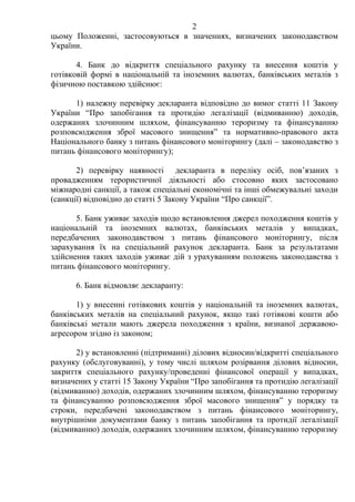 2
цьому Положенні, застосовуються в значеннях, визначених законодавством
України.
4. Банк до відкриття спеціального рахунку та внесення коштів у
готівковій формі в національній та іноземних валютах, банківських металів з
фізичною поставкою здійснює:
1) належну перевірку декларанта відповідно до вимог статті 11 Закону
України “Про запобігання та протидію легалізації (відмиванню) доходів,
одержаних злочинним шляхом, фінансуванню тероризму та фінансуванню
розповсюдження зброї масового знищення” та нормативно-правового акта
Національного банку з питань фінансового моніторингу (далі – законодавство з
питань фінансового моніторингу);
2) перевірку наявності декларанта в переліку осіб, пов’язаних з
провадженням терористичної діяльності або стосовно яких застосовано
міжнародні санкції, а також спеціальні економічні та інші обмежувальні заходи
(санкції) відповідно до статті 5 Закону України “Про санкції”.
5. Банк уживає заходів щодо встановлення джерел походження коштів у
національній та іноземних валютах, банківських металів у випадках,
передбачених законодавством з питань фінансового моніторингу, після
зарахування їх на спеціальний рахунок декларанта. Банк за результатами
здійснення таких заходів уживає дій з урахуванням положень законодавства з
питань фінансового моніторингу.
6. Банк відмовляє декларанту:
1) у внесенні готівкових коштів у національній та іноземних валютах,
банківських металів на спеціальний рахунок, якщо такі готівкові кошти або
банківські метали мають джерела походження з країни, визнаної державою-
агресором згідно із законом;
2) у встановленні (підтриманні) ділових відносин/відкритті спеціального
рахунку (обслуговуванні), у тому числі шляхом розірвання ділових відносин,
закриття спеціального рахунку/проведенні фінансової операції у випадках,
визначених у статті 15 Закону України “Про запобігання та протидію легалізації
(відмиванню) доходів, одержаних злочинним шляхом, фінансуванню тероризму
та фінансуванню розповсюдження зброї масового знищення” у порядку та
строки, передбачені законодавством з питань фінансового моніторингу,
внутрішніми документами банку з питань запобігання та протидії легалізації
(відмиванню) доходів, одержаних злочинним шляхом, фінансуванню тероризму
 