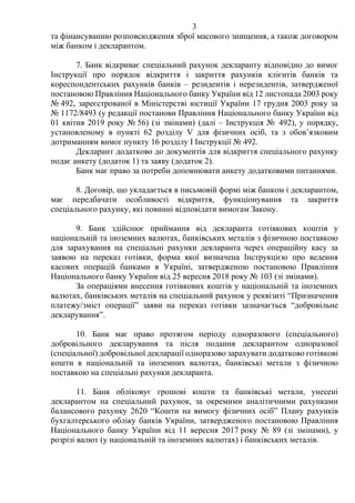 3
та фінансуванню розповсюдження зброї масового знищення, а також договором
між банком і декларантом.
7. Банк відкриває спеціальний рахунок декларанту відповідно до вимог
Інструкції про порядок відкриття і закриття рахунків клієнтів банків та
кореспондентських рахунків банків – резидентів і нерезидентів, затвердженої
постановою Правління Національного банку України від 12 листопада 2003 року
№ 492, зареєстрованої в Міністерстві юстиції України 17 грудня 2003 року за
№ 1172/8493 (у редакції постанови Правління Національного банку України від
01 квітня 2019 року № 56) (зі змінами) (далі – Інструкція № 492), у порядку,
установленому в пункті 62 розділу V для фізичних осіб, та з обов’язковим
дотриманням вимог пункту 16 розділу І Інструкції № 492.
Декларант додатково до документів для відкриття спеціального рахунку
подає анкету (додаток 1) та заяву (додаток 2).
Банк має право за потреби доповнювати анкету додатковими питаннями.
8. Договір, що укладається в письмовій формі між банком і декларантом,
має передбачати особливості відкриття, функціонування та закриття
спеціального рахунку, які повинні відповідати вимогам Закону.
9. Банк здійснює приймання від декларанта готівкових коштів у
національній та іноземних валютах, банківських металів з фізичною поставкою
для зарахування на спеціальні рахунки декларанта через операційну касу за
заявою на переказ готівки, форма якої визначена Інструкцією про ведення
касових операцій банками в Україні, затвердженою постановою Правління
Національного банку України від 25 вересня 2018 року № 103 (зі змінами).
За операціями внесення готівкових коштів у національній та іноземних
валютах, банківських металів на спеціальний рахунок у реквізиті “Призначення
платежу/зміст операції” заяви на переказ готівки зазначається “добровільне
декларування”.
10. Банк має право протягом періоду одноразового (спеціального)
добровільного декларування та після подання декларантом одноразової
(спеціальної) добровільної декларації одноразово зарахувати додатково готівкові
кошти в національній та іноземних валютах, банківські метали з фізичною
поставкою на спеціальні рахунки декларанта.
11. Банк обліковує грошові кошти та банківські метали, унесені
декларантом на спеціальний рахунок, за окремими аналітичними рахунками
балансового рахунку 2620 “Кошти на вимогу фізичних осіб” Плану рахунків
бухгалтерського обліку банків України, затвердженого постановою Правління
Національного банку України від 11 вересня 2017 року № 89 (зі змінами), у
розрізі валют (у національній та іноземних валютах) і банківських металів.
 