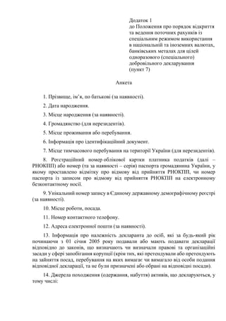 Додаток 1
до Положення про порядок відкриття
та ведення поточних рахунків із
спеціальним режимом використання
в національній та іноземних валютах,
банківських металах для цілей
одноразового (спеціального)
добровільного декларування
(пункт 7)
Анкета
1. Прізвище, ім’я, по батькові (за наявності).
2. Дата народження.
3. Місце народження (за наявності).
4. Громадянство (для нерезидентів).
5. Місце проживання або перебування.
6. Інформація про ідентифікаційний документ.
7. Місце тимчасового перебування на території України (для нерезидентів).
8. Реєстраційний номер облікової картки платника податків (далі –
РНОКПП) або номер (та за наявності – серія) паспорта громадянина України, у
якому проставлено відмітку про відмову від прийняття РНОКПП, чи номер
паспорта із записом про відмову від прийняття РНОКПП на електронному
безконтактному носії.
9. Унікальний номер запису в Єдиному державному демографічному реєстрі
(за наявності).
10. Місце роботи, посада.
11. Номер контактного телефону.
12. Адреса електронної пошти (за наявності).
13. Інформація про належність декларанта до осіб, які за будь-який рік
починаючи з 01 січня 2005 року подавали або мають подавати декларації
відповідно до законів, що визначають чи визначали правові та організаційні
засади у сфері запобігання корупції (крім тих, які претендували або претендують
на зайняття посад, перебування на яких вимагає чи вимагало від особи подання
відповідної декларації, та не були призначені або обрані на відповідні посади).
14. Джерела походження (одержання, набуття) активів, що декларуються, у
тому числі:
 