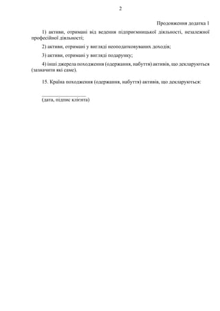 2
Продовження додатка 1
1) активи, отримані від ведення підприємницької діяльності, незалежної
професійної діяльності;
2) активи, отримані у вигляді неоподатковуваних доходів;
3) активи, отримані у вигляді подарунку;
4) інші джерела походження (одержання, набуття) активів, що декларуються
(зазначити які саме).
15. Країна походження (одержання, набуття) активів, що декларуються:
_________________
(дата, підпис клієнта)
 