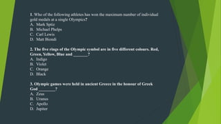 1. Who of the following athletes has won the maximum number of individual
gold medals at a single Olympics?
A. Mark Sptiz
B. Michael Phelps
C. Carl Lewis
D. Matt Biondi
2. The five rings of the Olympic symbol are in five different colours. Red,
Green, Yellow, Blue and _______?
A. Indigo
B. Violet
C. Orange
D. Black
3. Olympic games were held in ancient Greece in the honour of Greek
God ________?
A. Zeus
B. Uranus
C. Apollo
D. Jupiter
 