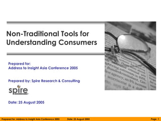 Non-Traditional Tools for
    Understanding Consumers

      Prepared for:
      Address to Insight Asia Conference 2005


      Prepared by: Spire Research & Consulting




      Date: 25 August 2005



Prepared for: Address to Insight Asia Conference 2005   Date: 25 August 2005   Page 1
 