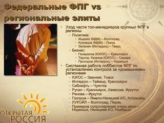 Федеральные ФПГ  vs  региональные элиты Уход части топ-менеджеров крупных ФПГ в регионы Политика : Ищенко (МДМ) – Волгоград Кузнецов (МДМ) – Псков Зеленин (Интеррос) – Тверь Бизнес : Генералов (ЮКОС) – Красноярск Тархов, Казаков (ЮКОС) – Самара Прохоров (Интеррос) – Норильск  Системная работа лоббистов ФПГ по установлению контроля за «домашними» регионами ЮКОС – Эвенкия, Томск Интеррос – Таймыр, Красноярск Сибнефть – Чукотка Русал – Красноярск, Хакассия, Иркутск Ренова – Иркутск Газпром – Ямало-Ненецкий АО, Астрахань ЛУКОЙЛ – Волгоград, Пермь Примеров сопротивления очень мало –  Норильск, Ненецкий АО, Ноябрьск 